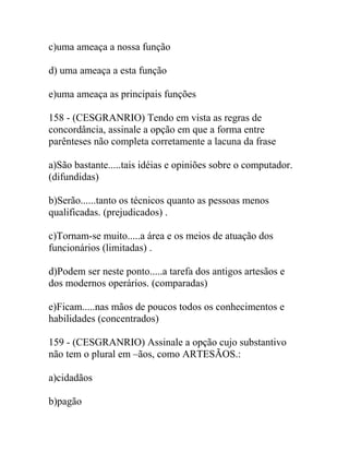 c)uma ameaça a nossa função
d) uma ameaça a esta função
e)uma ameaça as principais funções
158 - (CESGRANRIO) Tendo em vista as regras de
concordância, assinale a opção em que a forma entre
parênteses não completa corretamente a lacuna da frase
a)São bastante.....tais idéias e opiniões sobre o computador.
(difundidas)
b)Serão......tanto os técnicos quanto as pessoas menos
qualificadas. (prejudicados) .
c)Tornam-se muito.....a área e os meios de atuação dos
funcionários (limitadas) .
d)Podem ser neste ponto.....a tarefa dos antigos artesãos e
dos modernos operários. (comparadas)
e)Ficam.....nas mãos de poucos todos os conhecimentos e
habilidades (concentrados)
159 - (CESGRANRIO) Assinale a opção cujo substantivo
não tem o plural em –ãos, como ARTESÃOS.:
a)cidadãos
b)pagão
 