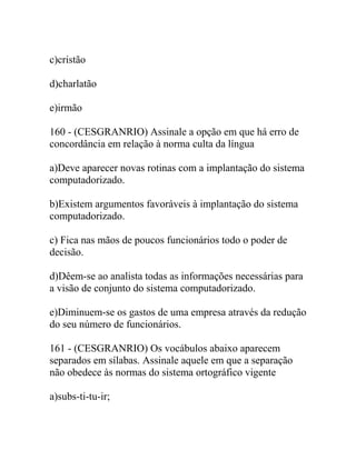 c)cristão
d)charlatão
e)irmão
160 - (CESGRANRIO) Assinale a opção em que há erro de
concordância em relação à norma culta da língua
a)Deve aparecer novas rotinas com a implantação do sistema
computadorizado.
b)Existem argumentos favoráveis à implantação do sistema
computadorizado.
c) Fica nas mãos de poucos funcionários todo o poder de
decisão.
d)Dêem-se ao analista todas as informações necessárias para
a visão de conjunto do sistema computadorizado.
e)Diminuem-se os gastos de uma empresa através da redução
do seu número de funcionários.
161 - (CESGRANRIO) Os vocábulos abaixo aparecem
separados em sílabas. Assinale aquele em que a separação
não obedece às normas do sistema ortográfico vigente
a)subs-ti-tu-ir;
 
