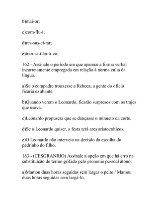 b)mai-or;
c)com-flu-i;
d)res-sus-ci-tar;
e)tran-sa-tlân-ti-co;
162 - Assinale o período em que aparece a forma verbal
incorretamente empregada em relação à norma culta da
língua.
a)Se o compadre trouxesse a Rebeca, a gente do ofício
ficaria exultante.
b)Quando verem o Leonardo, ficarão surpresos com os trajes
que usava.
c)Leonardo propusera que se dançasse o minueto da corte.
d)Se o Leonardo quiser, a festa terá ares aristocráticos.
e)O Leonardo não interveio na decisão da escolha do
padrinho do filho.
163 - (CESGRANRIO) Assinale a opção em que há erro na
substituição do termo grifado pelo pronome pessoal átono:
a)Mamou duas horas seguidas sem largar o peito / Mamou
duas horas seguidas sem largá-lo.
 