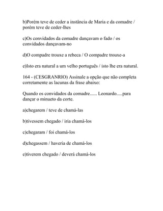 b)Porém teve de ceder a instância de Maria e da comadre /
porém teve de ceder-lhes
c)Os convidados da comadre dançavam o fado / os
convidados dançavam-no
d)O compadre trouxe a rebeca / O compadre trouxe-a
e)Isto era natural a um velho português / isto lhe era natural.
164 - (CESGRANRIO) Assinale a opção que não completa
corretamente as lacunas da frase abaixo:
Quando os convidados da comadre...... Leonardo.....para
dançar o minueto da corte.
a)chegarem / teve de chamá-las
b)tivessem chegado / iria chamá-los
c)chegaram / foi chamá-los
d)chegassem / haveria de chamá-los
e)tiverem chegado / deverá chamá-los
 