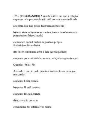 165 - (CESGRANRIO) Assinale o item em que a relação
expressa pela preposição não está corretamente indicada
a) contra isso não posso fazer nada (oposição)
b) teria sido indiscreto, se a minuciasse em todos os seus
pormenores físicos(modo)
c)cada um criou Fraalein segundo a própria
fantasia(conformidade)
d)o leitor continuará com a dele (conseqüência)
e)apenas por curiosidade, vamos cortejá-las agora (causa)
Questão 166 a 170:
Assinale o que se pede quanto à colocação do pronome,
marcando:
a)apenas I está correta
b)apenas II está correta
c)apenas III está correta
d)todas estão corretas
e)nenhuma das alternativas acima
 