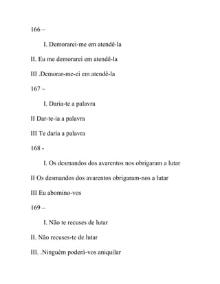 166 –
I. Demorarei-me em atendê-la
II. Eu me demorarei em atendê-la
III .Demorar-me-ei em atendê-la
167 –
I. Daria-te a palavra
II Dar-te-ia a palavra
III Te daria a palavra
168 -
I. Os desmandos dos avarentos nos obrigaram a lutar
II Os desmandos dos avarentos obrigaram-nos a lutar
III Eu abomino-vos
169 –
I. Não te recuses de lutar
II. Não recuses-te de lutar
III. .Ninguém poderá-vos aniquilar
 