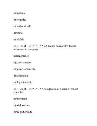 a)pobreza
b)honradez
c)mediocridade
d)rotina
e)miséria
18 - (UEMT-LONDRINA) A batuta do maestro fendia
airosamente o espaço.
a)aereamente
b)marcialmente
c)desajeitadamente
d)rudemente
e)elegantemente
19 - (UEMT-LONDRINA) Na puerícia, a vida é feita de
encantos
a)mocidade
b)adolescência
c)pré-puberdade
 