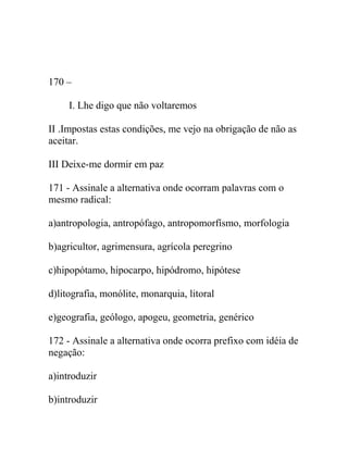 170 –
I. Lhe digo que não voltaremos
II .Impostas estas condições, me vejo na obrigação de não as
aceitar.
III Deixe-me dormir em paz
171 - Assinale a alternativa onde ocorram palavras com o
mesmo radical:
a)antropologia, antropófago, antropomorfísmo, morfologia
b)agricultor, agrimensura, agrícola peregrino
c)hipopótamo, hipocarpo, hipódromo, hipótese
d)litografia, monólite, monarquia, litoral
e)geografia, geólogo, apogeu, geometria, genérico
172 - Assinale a alternativa onde ocorra prefixo com idéia de
negação:
a)introduzir
b)introduzir
 