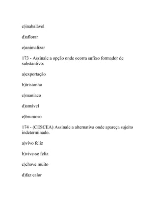 c)inabalável
d)aflorar
e)animalizar
173 - Assinale a opção onde ocorra sufixo formador de
substantivo:
a)exportação
b)tristonho
c)maníaco
d)amável
e)brumoso
174 - (CESCEA) Assinale a alternativa onde apareça sujeito
indeterminado.
a)vivo feliz
b)vive-se feliz
c)chove muito
d)faz calor
 