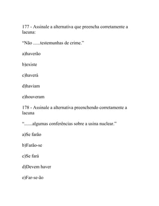 177 - Assinale a alternativa que preencha corretamente a
lacuna:
“Não ......testemunhas de crime.”
a)haverão
b)existe
c)haverá
d)haviam
e)houveram
178 - Assinale a alternativa preenchendo corretamente a
lacuna
“.......algumas conferências sobre a usina nuclear.”
a)Se farão
b)Farão-se
c)Se fará
d)Devem haver
e)Far-se-ão
 