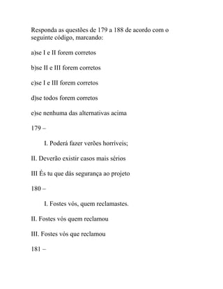 Responda as questões de 179 a 188 de acordo com o
seguinte código, marcando:
a)se I e II forem corretos
b)se II e III forem corretos
c)se I e III forem corretos
d)se todos forem corretos
e)se nenhuma das alternativas acima
179 –
I. Poderá fazer verões horríveis;
II. Deverão existir casos mais sérios
III És tu que dás segurança ao projeto
180 –
I. Fostes vós, quem reclamastes.
II. Fostes vós quem reclamou
III. Fostes vós que reclamou
181 –
 