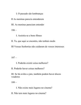 I. O passado são lembranças
II As meninas parecia entenderem
III. As meninas pareciam entender
186 –
I. Assistiu-se a bons filmes
II. Tu, que aqui se encontra, não tenhais medo
III Vossas Senhorias não cuidaram de vossos interesses
187 –
I. Poderão existir coisa melhores?
II. Poderão haver coisas melhores?
III. Se há aviões a jato, também podem haver discos
voadores
188 –
I. Não existe mais lugares no cinema?
II. Não tem mais lugares no cinema?
 