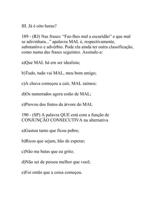 III. Já é oito horas?
189 - (RJ) Nas frases: “Faz-lhes mal a escuridão” e que mal
se adivinhara...” apalavra MAL é, respectivamente,
substantivo e advérbio. Pode ela ainda ter outra classificação,
como numa das frases seguintes. Assinale-a:
a)Que MAL há em ser idealista;
b)Tudo, tudo vai MAL, meu bom amigo;
c)A chuva começou a cair, MAL saímos;
d)Os namorados agora estão de MAL;
e)Provou dos frutos da árvore do MAL
190 - (SP) A palavra QUE está com a função de
CONJUNÇÃO CONSECUTIVA na alternativa
a)Gastou tanto que ficou pobre;
b)Ricos que sejam, hão de esperar;
c)Não me batas que eu grito;
d)Não sei de pessoa melhor que você;
e)Foi então que a coisa começou.
 