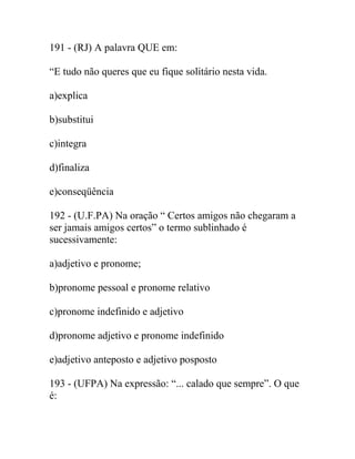 191 - (RJ) A palavra QUE em:
“E tudo não queres que eu fique solitário nesta vida.
a)explica
b)substitui
c)integra
d)finaliza
e)conseqüência
192 - (U.F.PA) Na oração “ Certos amigos não chegaram a
ser jamais amigos certos” o termo sublinhado é
sucessivamente:
a)adjetivo e pronome;
b)pronome pessoal e pronome relativo
c)pronome indefinido e adjetivo
d)pronome adjetivo e pronome indefinido
e)adjetivo anteposto e adjetivo posposto
193 - (UFPA) Na expressão: “... calado que sempre”. O que
é:
 