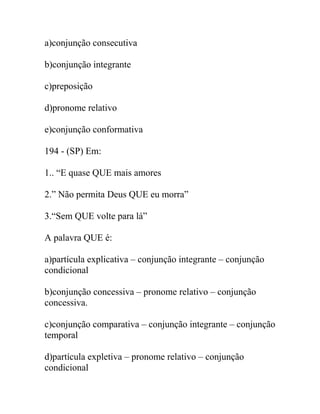 a)conjunção consecutiva
b)conjunção integrante
c)preposição
d)pronome relativo
e)conjunção conformativa
194 - (SP) Em:
1.. “E quase QUE mais amores
2.” Não permita Deus QUE eu morra”
3.“Sem QUE volte para lá”
A palavra QUE é:
a)partícula explicativa – conjunção integrante – conjunção
condicional
b)conjunção concessiva – pronome relativo – conjunção
concessiva.
c)conjunção comparativa – conjunção integrante – conjunção
temporal
d)partícula expletiva – pronome relativo – conjunção
condicional
 