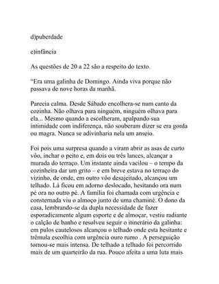 d)puberdade
e)infância
As questões de 20 a 22 são a respeito do texto.
“Era uma galinha de Domingo. Ainda viva porque não
passava de nove horas da manhã.
Parecia calma. Desde Sábado encolhera-se num canto da
cozinha. Não olhava para ninguém, ninguém olhava para
ela... Mesmo quando a escolheram, apalpando sua
intimidade com indiferença, não souberam dizer se era gorda
ou magra. Nunca se adivinharia nela um anseio.
Foi pois uma surpresa quando a viram abrir as asas de curto
vôo, inchar o peito e, em dois ou três lances, alcançar a
murada do terraço. Um instante ainda vacilou – o tempo da
cozinheira dar um grito – e em breve estava no terraço do
vizinho, de onde, em outro vôo desajeitado, alcançou um
telhado. Lá ficou em adorno deslocado, hesitando ora num
pé ora no outro pé. A família foi chamada com urgência e
consternada viu o almoço junto de uma chaminé. O dono da
casa, lembrando-se da dupla necessidade de fazer
esporadicamente algum esporte e de almoçar, vestiu radiante
o calção de banho e resolveu seguir o itinerário da galinha:
em pulos cautelosos alcançou o telhado onde esta hesitante e
trêmula escolhia com urgência ouro rumo . A perseguição
tornou-se mais intensa. De telhado a telhado foi percorrido
mais de um quarteirão da rua. Pouco afeita a uma luta mais
 