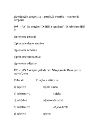 e)conjunção concessiva – partícula optativa – conjunção
temporal
195 - (PA) Na oração: “O SEU a seu dono”. O primeiro SEU
é:
a)pronome pessoal
b)pronome demonstrativo
c)pronome refletivo
d)pronome substantivo
e)pronome adjetivo
196 - (SP) A oração grifada em: Não permita Deus que eu
morra”, tem
Valor de Função sintática de
a) adjetivo objeto direto
b) substantivo sujeito
c) advérbio adjunto adverbial
d) substantivo objeto direto
e) adjetivo sujeito
 
