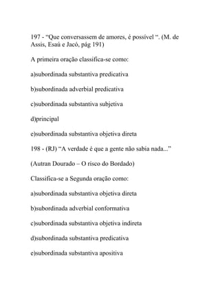 197 - “Que conversassem de amores, é possível “. (M. de
Assis, Esaú e Jacó, pág 191)
A primeira oração classifica-se como:
a)subordinada substantiva predicativa
b)subordinada adverbial predicativa
c)subordinada substantiva subjetiva
d)principal
e)subordinada substantiva objetiva direta
198 - (RJ) “A verdade é que a gente não sabia nada...”
(Autran Dourado – O risco do Bordado)
Classifica-se a Segunda oração como:
a)subordinada substantiva objetiva direta
b)subordinada adverbial conformativa
c)subordinada substantiva objetiva indireta
d)subordinada substantiva predicativa
e)subordinada substantiva apositiva
 