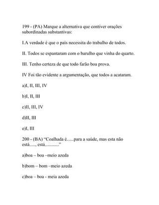 199 - (PA) Marque a alternativa que contiver orações
subordinadas substantivas:
I.A verdade é que o país necessita do trabalho de todos.
II. Todos se espantaram com o barulho que vinha do quarto.
III. Tenho certeza de que todo farão boa prova.
IV Foi tão evidente a argumentação, que todos a acataram.
a)I, II, III, IV
b)I, II, III
c)II, III, IV
d)II, III
e)I, III
200 - (BA) “Coalhada é......para a saúde, mas esta não
está....., está............”
a)boa – boa –meio azeda
b)bom – bom –meio azeda
c)boa – boa - meia azeda
 