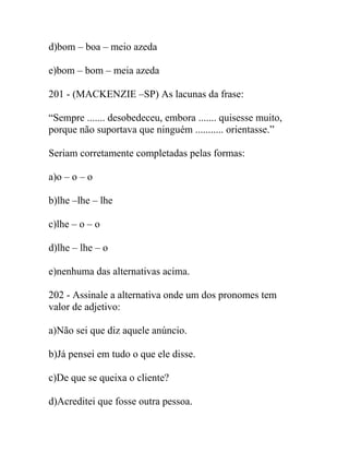 d)bom – boa – meio azeda
e)bom – bom – meia azeda
201 - (MACKENZIE –SP) As lacunas da frase:
“Sempre ....... desobedeceu, embora ....... quisesse muito,
porque não suportava que ninguém ........... orientasse.”
Seriam corretamente completadas pelas formas:
a)o – o – o
b)lhe –lhe – lhe
c)lhe – o – o
d)lhe – lhe – o
e)nenhuma das alternativas acima.
202 - Assinale a alternativa onde um dos pronomes tem
valor de adjetivo:
a)Não sei que diz aquele anúncio.
b)Já pensei em tudo o que ele disse.
c)De que se queixa o cliente?
d)Acreditei que fosse outra pessoa.
 