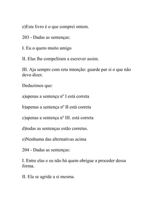 e)Este livro é o que comprei ontem.
203 - Dadas as sentenças:
I. Eu o quero muito amigo
II. Elas lhe compeliram a escrever assim.
III. Aja sempre com reta intenção: guarde par si o que não
devo dizer.
Deduzimos que:
a)apenas a sentença nº I está correta
b)apenas a sentença nº II está correta
c)apenas a sentença nº III. está correta
d)todas as sentenças estão corretas.
e)Nenhuma das alternativas acima
204 - Dadas as sentenças:
I. Entre elas e eu não há quem obrigue a proceder dessa
forma.
II. Ela se agride a si mesma.
 