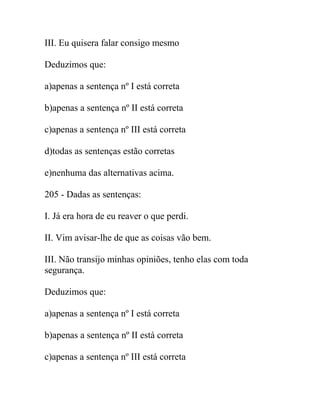 III. Eu quisera falar consigo mesmo
Deduzimos que:
a)apenas a sentença nº I está correta
b)apenas a sentença nº II está correta
c)apenas a sentença nº III está correta
d)todas as sentenças estão corretas
e)nenhuma das alternativas acima.
205 - Dadas as sentenças:
I. Já era hora de eu reaver o que perdi.
II. Vim avisar-lhe de que as coisas vão bem.
III. Não transijo minhas opiniões, tenho elas com toda
segurança.
Deduzimos que:
a)apenas a sentença nº I está correta
b)apenas a sentença nº II está correta
c)apenas a sentença nº III está correta
 