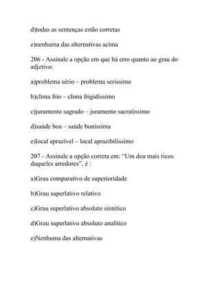 d)todas as sentenças estão corretas
e)nenhuma das alternativas acima
206 - Assinale a opção em que há erro quanto ao grau do
adjetivo:
a)problema sério – problema seríssimo
b)clima frio – clima frigidíssimo
c)juramento sagrado – juramento sacratíssimo
d)saúde boa – saúde boníssima
e)local aprazível – local aprazibilíssimo
207 - Assinale a opção correta em: “Um doa mais ricos
daqueles arredores”, é :
a)Grau comparativo de superioridade
b)Grau superlativo relativo
c)Grau superlativo absoluto sintético
d)Grau superlativo absoluto analítico
e)Nenhuma das alternativas
 