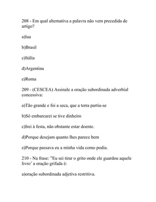 208 - Em qual alternativa a palavra não vem precedida de
artigo?
a)lua
b)Brasil
c)Itália
d)Argentina
e)Roma
209 - (CESCEA) Assinale a oração subordinada adverbial
concessiva:
a)Tão grande e foi a seca, que a terra partiu-se
b)Só embarcarei se tive dinheiro
c)Irei à festa, não obstante estar doente.
d)Porque desejam quanto lhes parece bem
e)Porque passava eu a minha vida como podia.
210 - Na frase: ”Eu sei tirar o grito onde ele guardou aquele
livro’ a oração grifada é:
a)oração subordinada adjetiva restritiva.
 