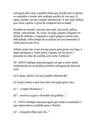 selvagem pela vida, a galinha tinha que decidir por si mesma
os caminhos a tomar sem nenhum auxílio de sua raça. O
rapaz, porém, era um caçador adormecido. E por mais ínfima
que fosse a presa, o grito de conquista havia soado.
Sozinha no mundo, sem pai nem mãe, ela corria, arfava,
muda, concentrada. Às vezes, na fuga, pairava ofegante no
beiral de telhado e, enquanto o rapaz galgava outros com
dificuldade, tinha tempo de se refazer por um momento. E
então parecia tão livre.
Afinal, numa das vezes em que parou para gozar sua fuga, o
rapaz alcançou-a. Entre gritos e penas, ela foi presa e
pousada no chão da cozinha com certa violência.”
20 - (FGV) Indique uma passagem em que o autor alude
ironicamente ao recônditos instintos selvagens do dono da
casa.
a)“o rapaz, porém, era um caçador adormecido.
b)“ pouco afeita a uma luta mais selvagem pela vida...
c) “... o rapaz alcançou-a.”
d)“... resolveu seguir o itinerário da galinha...”
21 - (FGV) Indique uma passagem que traduz exatamente o
que representava a galinha para a família.
a)“... ninguém olhava par ela...”
 