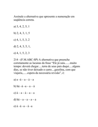 Assinale a alternativa que apresente a numeração em
seqüência correta.
a) 3, 4, 2, 5, 1
b) 2, 4, 3, 1, 5
c) 4, 1, 5, 3, 2
d) 2, 4, 3, 5, 1,
e) 4, 1, 5, 2, 3
214 - (F.M.ABC-SP) A alternativa que preenche
corretamente as lacunas da frase “Ele já saiu.......muito
tempo: deverá chegar.....terra de seus pais daqui.....alguns
dias, se não tiver deixado o carro....gasolina, com que
viajaria,......espera da necessária revisão”, é:
a) a –à – a – à – a
b) há –à –a – a – à
c) à – a – à – a – a
d) há – a – a – a – a
e) à –à –a – à –a
 