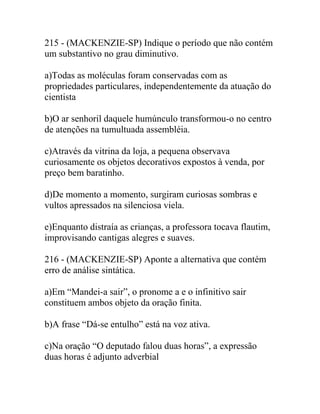 215 - (MACKENZIE-SP) Indique o período que não contém
um substantivo no grau diminutivo.
a)Todas as moléculas foram conservadas com as
propriedades particulares, independentemente da atuação do
cientista
b)O ar senhoril daquele humúnculo transformou-o no centro
de atenções na tumultuada assembléia.
c)Através da vitrina da loja, a pequena observava
curiosamente os objetos decorativos expostos à venda, por
preço bem baratinho.
d)De momento a momento, surgiram curiosas sombras e
vultos apressados na silenciosa viela.
e)Enquanto distraía as crianças, a professora tocava flautim,
improvisando cantigas alegres e suaves.
216 - (MACKENZIE-SP) Aponte a alternativa que contém
erro de análise sintática.
a)Em “Mandei-a sair”, o pronome a e o infinitivo sair
constituem ambos objeto da oração finita.
b)A frase “Dá-se entulho” está na voz ativa.
c)Na oração “O deputado falou duas horas”, a expressão
duas horas é adjunto adverbial
 
