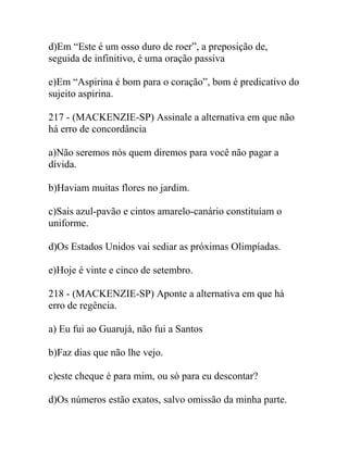 d)Em “Este é um osso duro de roer”, a preposição de,
seguida de infinitivo, é uma oração passiva
e)Em “Aspirina é bom para o coração”, bom é predicativo do
sujeito aspirina.
217 - (MACKENZIE-SP) Assinale a alternativa em que não
há erro de concordância
a)Não seremos nós quem diremos para você não pagar a
dívida.
b)Haviam muitas flores no jardim.
c)Sais azul-pavão e cintos amarelo-canário constituíam o
uniforme.
d)Os Estados Unidos vai sediar as próximas Olimpíadas.
e)Hoje é vinte e cinco de setembro.
218 - (MACKENZIE-SP) Aponte a alternativa em que há
erro de regência.
a) Eu fui ao Guarujá, não fui a Santos
b)Faz dias que não lhe vejo.
c)este cheque é para mim, ou só para eu descontar?
d)Os números estão exatos, salvo omissão da minha parte.
 