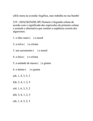 e)Ele mora na avenida Angélica, mas trabalha na rua Itambé
219 - (MACKENZIE-SP) Numere a Segunda coluna de
acordo com o significado das expressões da primeira coluna
e assinale a alternativa que contém a seqüência correta dos
algarismos.
1. o óleo santo ( ) a moral
2. a relva ( ) a crisma
3. um sacramento ( ) o moral
4. a ética ( ) o crisma
5. a unidade de massa ( ) a grama
6. o ânimo ( ) o grama
a)6, 1, 4, 3, 5, 2
b)6, 3, 4, 1, 2, 5
c)4, 1, 6, 3, 5, 2
d)4, 3, 6, 1, 2, 5
e)6, 1, 4, 3, 2, 5
 