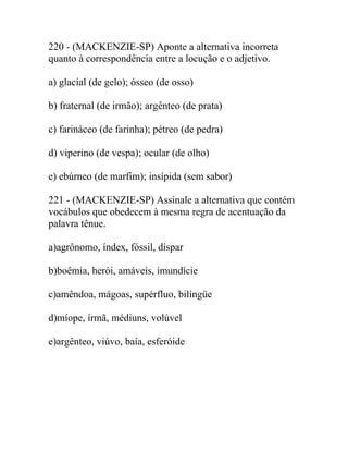 220 - (MACKENZIE-SP) Aponte a alternativa incorreta
quanto à correspondência entre a locução e o adjetivo.
a) glacial (de gelo); ósseo (de osso)
b) fraternal (de irmão); argênteo (de prata)
c) farináceo (de farinha); pétreo (de pedra)
d) viperino (de vespa); ocular (de olho)
e) ebúrneo (de marfim); insípida (sem sabor)
221 - (MACKENZIE-SP) Assinale a alternativa que contém
vocábulos que obedecem à mesma regra de acentuação da
palavra tênue.
a)agrônomo, índex, fóssil, díspar
b)boêmia, herói, amáveis, imundície
c)amêndoa, mágoas, supérfluo, bilíngüe
d)míope, írmã, médiuns, volúvel
e)argênteo, viúvo, baía, esferóide
 