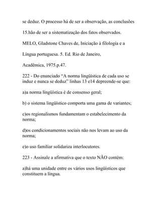 se deduz. O processo há de ser a observação, as conclusões
15.hão de ser a sistematização dos fatos observados.
MELO, Gladstone Chaves de, Iniciação à filologia e a
Língua portuguesa. 5. Ed. Rio de Janeiro,
Acadêmica, 1975.p.47.
222 - Do enunciado “A norma lingüística de cada uso se
induz e nunca se deduz” linhas 13 e14 depreende-se que:
a)a norma lingüística é de consenso geral;
b) o sistema lingüístico comporta uma gama de variantes;
c)os regionalismos fundamentam o estabelecimento da
norma;
d)os condicionamentos sociais não nos levam ao uso da
norma;
e)o uso familiar solidariza interlocutores.
223 - Assinale a afirmativa que o texto NÃO contém:
a)há uma unidade entre os vários usos lingüísticos que
constituem a língua.
 
