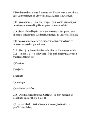 b)Par determinar o que é correto em linguagem, o estudioso
tem que conhecer as diversas modalidades lingüísticas;
c)O uso coloquial, popular, grupal, bem como outro tipos
constituem norma lingüística para os seus usuários
d)A diversidade lingüística é determinada, em parte, pela
situação psicológica dos interlocutores, ao usarem a língua;
e)O exato conceito de erro está em tomar como base os
ensinamentos dos gramáticos.
224 - Em “(...) determinadas pelo fim da linguagem usada
(...) “(linhas 6 e7), a palavra grifada está empregada com a
mesma acepção de:
a)término;
b)objetivo
c)sentido
d)emprego
e)nenhuma satisfaz
225 - Assinale a afirmativa CORRETA com relação ao
vocábulo mister (linha 5 e 12)
a)é um vocábulo dissílabo com acentuação tônica na
penúltima sílaba;
 
