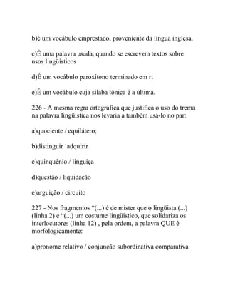 b)é um vocábulo emprestado, proveniente da língua inglesa.
c)É uma palavra usada, quando se escrevem textos sobre
usos lingüísticos
d)É um vocábulo paroxítono terminado em r;
e)É um vocábulo cuja sílaba tônica é a última.
226 - A mesma regra ortográfica que justifica o uso do trema
na palavra lingüística nos levaria a também usá-lo no par:
a)quociente / equilátero;
b)distinguir ‘adquirir
c)quinquênio / linguiça
d)questão / liquidação
e)arguição / circuito
227 - Nos fragmentos “(...) é de mister que o lingüista (...)
(linha 2) e “(...) um costume lingüístico, que solidariza os
interlocutores (linha 12) , pela ordem, a palavra QUE é
morfologicamente:
a)pronome relativo / conjunção subordinativa comparativa
 