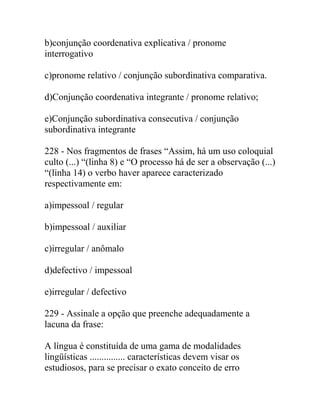 b)conjunção coordenativa explicativa / pronome
interrogativo
c)pronome relativo / conjunção subordinativa comparativa.
d)Conjunção coordenativa integrante / pronome relativo;
e)Conjunção subordinativa consecutiva / conjunção
subordinativa integrante
228 - Nos fragmentos de frases “Assim, há um uso coloquial
culto (...) “(linha 8) e “O processo há de ser a observação (...)
“(linha 14) o verbo haver aparece caracterizado
respectivamente em:
a)impessoal / regular
b)impessoal / auxiliar
c)irregular / anômalo
d)defectivo / impessoal
e)irregular / defectivo
229 - Assinale a opção que preenche adequadamente a
lacuna da frase:
A língua é constituída de uma gama de modalidades
lingüísticas ............... características devem visar os
estudiosos, para se precisar o exato conceito de erro
 