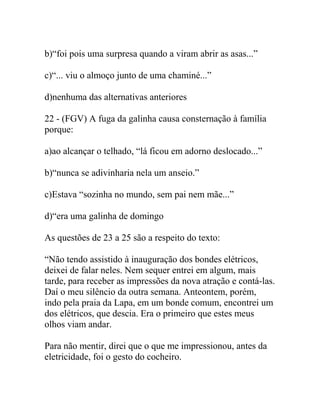 b)“foi pois uma surpresa quando a viram abrir as asas...”
c)“... viu o almoço junto de uma chaminé...”
d)nenhuma das alternativas anteriores
22 - (FGV) A fuga da galinha causa consternação à família
porque:
a)ao alcançar o telhado, “lá ficou em adorno deslocado...”
b)“nunca se adivinharia nela um anseio.”
c)Estava “sozinha no mundo, sem pai nem mãe...”
d)“era uma galinha de domingo
As questões de 23 a 25 são a respeito do texto:
“Não tendo assistido à inauguração dos bondes elétricos,
deixei de falar neles. Nem sequer entrei em algum, mais
tarde, para receber as impressões da nova atração e contá-las.
Daí o meu silêncio da outra semana. Anteontem, porém,
indo pela praia da Lapa, em um bonde comum, encontrei um
dos elétricos, que descia. Era o primeiro que estes meus
olhos viam andar.
Para não mentir, direi que o que me impressionou, antes da
eletricidade, foi o gesto do cocheiro.
 