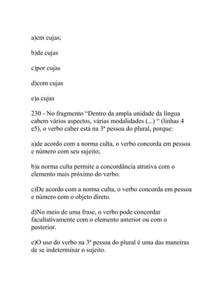 a)em cujas;
b)de cujas
c)por cujas
d)com cujas
e)a cujas
230 - No fragmento “Dentro da ampla unidade da língua
cabem vários aspectos, várias modalidades (...) “ (linhas 4
e5), o verbo caber está na 3ª pessoa do plural, porque:
a)de acordo com a norma culta, o verbo concorda em pessoa
e número com seu sujeito;
b)a norma culta permite a concordância atrativa com o
elemento mais próximo do verbo.
c)De acordo com a norma culta, o verbo concorda em pessoa
e número com o objeto direto.
d)No meio de uma frase, o verbo pode concordar
facultativamente com o elemento anterior ou com o
posterior.
e)O uso do verbo na 3ª pessoa do plural é uma das maneiras
de se indeterminar o sujeito.
 