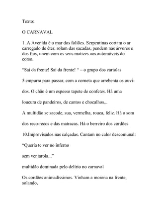 Texto:
O CARNAVAL
1..A Avenida é o mar dos foliões. Serpentinas cortam o ar
carregado de éter, rolam das sacadas, pendem nas árvores e
dos fios, unem com os seus matizes aos automóveis do
corso.
“Sai da frente! Sai da frente! “ – o grupo dos cartolas
5.empurra para passar, com a corneta que arrebenta os ouvi-
dos. O chão é um espesso tapete de confetes. Há uma
loucura de pandeiros, de cantos e chocalhos...
A multidão se sacode, sua, vermelha, rouca, feliz. Há o som
dos reco-recos e das matracas. Há o berreiro dos cordões
10.Improvisados nas calçadas. Cantam no calor descomunal:
“Queria te ver no inferno
sem ventarola...”
multidão dominada pelo delírio no carnaval
Os cordões animadíssimos. Vinham a morena na frente,
solando,
 