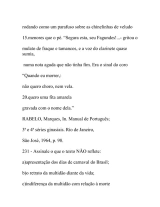 rodando como um parafuso sobre as chinelinhas de veludo
15.menores que o pé. “Segura esta, seu Fagundes!...- gritou o
mulato de fraque e tamancos, e a voz do clarinete quase
sumia,
numa nota aguda que não tinha fim. Era o sinal do coro
“Quando eu morrer,:
não quero choro, nem vela.
20.quero uma fita amarela
gravada com o nome dela.”
RABELO, Marques, In. Manual de Português;
3ª e 4ª séries ginasiais. Rio de Janeiro,
São José, 1964, p. 98.
231 - Assinale o que o texto NÃO reflete:
a)apresentação dos dias de carnaval do Brasil;
b)o retrato da multidão diante da vida;
c)indiferença da multidão com relação à morte
 