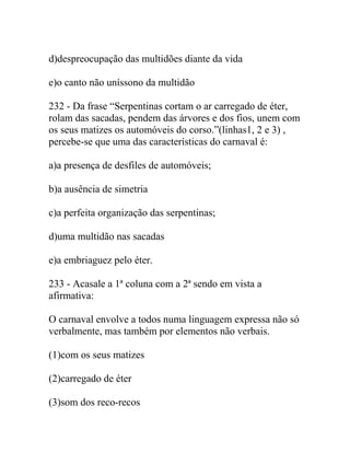 d)despreocupação das multidões diante da vida
e)o canto não uníssono da multidão
232 - Da frase “Serpentinas cortam o ar carregado de éter,
rolam das sacadas, pendem das árvores e dos fios, unem com
os seus matizes os automóveis do corso.”(linhas1, 2 e 3) ,
percebe-se que uma das características do carnaval é:
a)a presença de desfiles de automóveis;
b)a ausência de simetria
c)a perfeita organização das serpentinas;
d)uma multidão nas sacadas
e)a embriaguez pelo éter.
233 - Acasale a 1ª coluna com a 2ª sendo em vista a
afirmativa:
O carnaval envolve a todos numa linguagem expressa não só
verbalmente, mas também por elementos não verbais.
(1)com os seus matizes
(2)carregado de éter
(3)som dos reco-recos
 