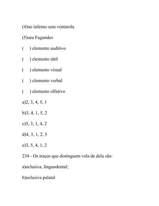 (4)no inferno sem ventarola
(5)seu Fagundes
( ) elemento auditivo
( ) elemento tátil
( ) elemento visual
( ) elemento verbal
( ) elemento olfativo
a)2, 3, 4, 5, 1
b)3, 4, 1, 5, 2
c)5, 3, 1, 4, 2
d)4, 3, 1, 2, 5
e)3, 5, 4, 1, 2
234 - Os traços que distinguem vela de dela são:
a)oclusiva, linguodental;
b)oclusiva palatal
 