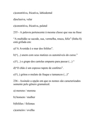 c)constritiva, fricativa, labiodental
d)oclusiva, velar
e)constritiva, fricativa, palatal
235 - A palavra pertencente à mesma classe que sua na frase
“A multidão se sacode, sua, vermelha, rouca, feliz” (linha 8)
está grifada em:
a)“A Avenida é o mar dos foliões”.
b)“(...) unem com seus matizes os automóveis do curso.”
c)“(...) o grupo dos cartolas empurra para passar (...) “
d)“O chão é um espesso tapete de confetes”.
e)“(..) gritou o mulato de fraque e tamancos (...)”
236 - Assinale a opção em que os nomes são caracterizados
somente pelo gênero gramatical.
a) moreno / morena
b) homem / mulher
b)foliões / folionas
c)carneiro / ovelha
 