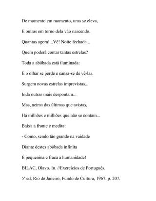 De momento em momento, uma se eleva,
E outras em torno dela vão nascendo.
Quantas agora!...Vê! Noite fechada...
Quem poderá contar tantas estrelas?
Toda a abóbada está iluminada:
E o olhar se perde e cansa-se de vê-las.
Surgem novas estrelas imprevistas...
Inda outras mais despontam...
Mas, acima das últimas que avistas,
Há milhões e milhões que não se contam...
Baixa a fronte e medita:
- Como, sendo tão grande na vaidade
Diante destes abóbada infinita
É pequenina e fraca a humanidade!
BILAC, Olavo. In. //Exercícios de Português.
5ª ed. Rio de Janeiro, Fundo de Cultura, 1967, p. 207.
 