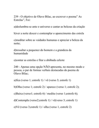 239 - O objetivo de Olavo Bilac, ao escrever o poema” As
Estrelas”, Foi:
a)deslumbra-se ante o universo e cantar as belezas da criação
b)ver a noite descer e contemplar o aparecimento das estrela
c)meditar sobre as vaidades humanas e apreciar a beleza da
noite;
d)ressaltar a pequenez do homem e a grandeza da
humanidade
e)contar as estrelas e fitar a abóbada celeste
240 - Apenas uma opção NÃO apresenta, no mesmo modo e
pessoa, o par de formas verbais destacadas do poema de
Olavo Bilac;
a)fica (verso 1; estrofe 1) / vê (verso 3; estrofe 1)
b)Olha (verso 1; estrofe 2) / aparece (verso 1; estrofe 2);
c)Baixa (verso1; estrofe 6) / medita (verso 1;estrofe 6);
d)Contempla (verso2;estrofe 1) / vê(verso 3; estrofe 1)
e)Vê (verso 3;estrofe 1) / olha (verso 1, estrofe 2)
 