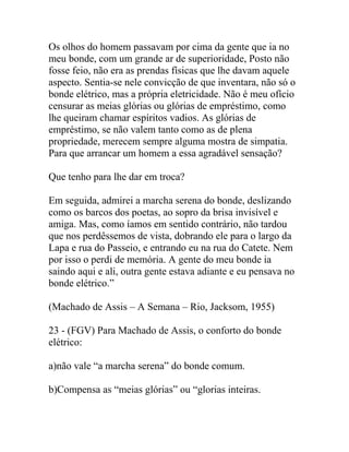 Os olhos do homem passavam por cima da gente que ia no
meu bonde, com um grande ar de superioridade, Posto não
fosse feio, não era as prendas físicas que lhe davam aquele
aspecto. Sentia-se nele convicção de que inventara, não só o
bonde elétrico, mas a própria eletricidade. Não é meu ofício
censurar as meias glórias ou glórias de empréstimo, como
lhe queiram chamar espíritos vadios. As glórias de
empréstimo, se não valem tanto como as de plena
propriedade, merecem sempre alguma mostra de simpatia.
Para que arrancar um homem a essa agradável sensação?
Que tenho para lhe dar em troca?
Em seguida, admirei a marcha serena do bonde, deslizando
como os barcos dos poetas, ao sopro da brisa invisível e
amiga. Mas, como íamos em sentido contrário, não tardou
que nos perdêssemos de vista, dobrando ele para o largo da
Lapa e rua do Passeio, e entrando eu na rua do Catete. Nem
por isso o perdi de memória. A gente do meu bonde ia
saindo aqui e ali, outra gente estava adiante e eu pensava no
bonde elétrico.”
(Machado de Assis – A Semana – Rio, Jacksom, 1955)
23 - (FGV) Para Machado de Assis, o conforto do bonde
elétrico:
a)não vale “a marcha serena” do bonde comum.
b)Compensa as “meias glórias” ou “glorias inteiras.
 
