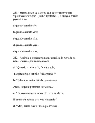 241 - Substituindo-se o verbo cair pelo verbo vir em
“quando a noite cair” (verbo 1;estrofe 1), a criação correta
passará a ser:
a)quando a noite vir;
b)quando a noite virá;
c)quando a noite vim;
d)quando a noite vier ;
e)quando a noite vem;
242 - Assinale a opção em que as orações do período se
relacionam só por coordenação:
a) “Quando a noite cair, fica à janela,
E contempla o infinito firmamento! “
b) “Olha a primeira estrela que aparece
Alem, naquele ponto do horizonte...”
c) “De momento em momento, uma se eleva,
E outras em tornos dela vão nascendo.”
d) “Mas, acima das últimas que avistas,
 