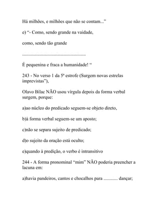 Há milhões, e milhões que não se contam...”
e) “- Como, sendo grande na vaidade,
como, sendo tão grande
......................................................
É pequenina e fraca a humanidade! “
243 - No verso 1 da 5ª estrofe (Surgem novas estrelas
imprevistas”),
Olavo Bilac NÃO usou vírgula depois da forma verbal
surgem, porque:
a)ao núcleo do predicado seguem-se objeto direto,
b)à forma verbal seguem-se um aposto;
c)não se separa sujeito de predicado;
d)o sujeito da oração está oculto;
e)quando à predição, o verbo é intransitivo
244 - A forma pronominal “mim” NÃO poderia preencher a
lacuna em:
a)havia pandeiros, cantos e chocalhos para ............ dançar;
 