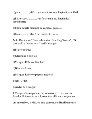 b)para ............., diferençar os vários usos lingüísticos é fácil.
c)Entre você .............. verifica-se um uso lingüístico
semelhante;
d)Cante aquela modinha de carnaval para ......
e)Para .........., Bilac é um excelente poeta
245 - Dos textos “Diversidade dos Usos Lingüísticos”, “O
carnaval” e “As estrelas “verifica-se que:
a)Bilac é estético
b)Gladstone é estético
c)Marques Rabelo é familiar;
d)Bilac é afetivo;
e)Marques Rabelo é popular regional
Texto (UFES)
Estradas de Rodagem
1 Comparados os países com veículos, veremos que os
Estados Unidos são uma locomotiva elétrica, a Argentina
um automóvel, o México uma carroça, e o Brasil um carro
 