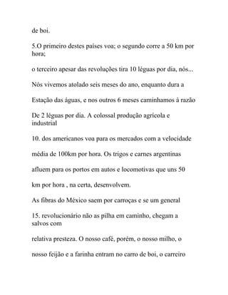 de boi.
5.O primeiro destes países voa; o segundo corre a 50 km por
hora;
o terceiro apesar das revoluções tira 10 léguas por dia, nós...
Nós vivemos atolado seis meses do ano, enquanto dura a
Estação das águas, e nos outros 6 meses caminhamos à razão
De 2 léguas por dia. A colossal produção agrícola e
industrial
10. dos americanos voa para os mercados com a velocidade
média de 100km por hora. Os trigos e carnes argentinas
afluem para os portos em autos e locomotivas que uns 50
km por hora , na certa, desenvolvem.
As fibras do México saem por carroças e se um general
15. revolucionário não as pilha em caminho, chegam a
salvos com
relativa presteza. O nosso café, porém, o nosso milho, o
nosso feijão e a farinha entram no carro de boi, o carreiro
 