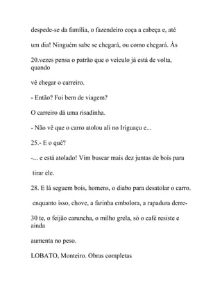 despede-se da família, o fazendeiro coça a cabeça e, até
um dia! Ninguém sabe se chegará, ou como chegará. Às
20.vezes pensa o patrão que o veículo já está de volta,
quando
vê chegar o carreiro.
- Então? Foi bem de viagem?
O carreiro dá uma risadinha.
- Não vê que o carro atolou ali no Iriguaçu e...
25.- E o quê?
-... e está atolado! Vim buscar mais dez juntas de bois para
tirar ele.
28. E lá seguem bois, homens, o diabo para desatolar o carro.
enquanto isso, chove, a farinha embolora, a rapadura derre-
30 te, o feijão caruncha, o milho grela, só o café resiste e
ainda
aumenta no peso.
LOBATO, Monteiro. Obras completas
 