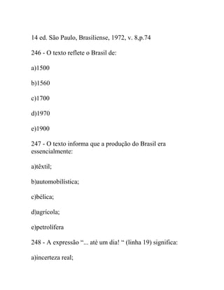 14 ed. São Paulo, Brasiliense, 1972, v. 8,p.74
246 - O texto reflete o Brasil de:
a)1500
b)1560
c)1700
d)1970
e)1900
247 - O texto informa que a produção do Brasil era
essencialmente:
a)têxtil;
b)automobilística;
c)bélica;
d)agrícola;
e)petrolífera
248 - A expressão “... até um dia! “ (linha 19) significa:
a)incerteza real;
 